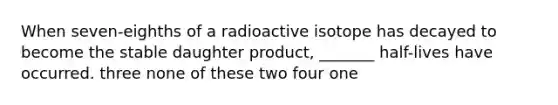 When seven-eighths of a radioactive isotope has decayed to become the stable daughter product, _______ half-lives have occurred. three none of these two four one