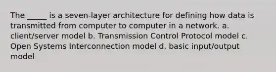 The _____ is a seven-layer architecture for defining how data is transmitted from computer to computer in a network. a. client/server model b. Transmission Control Protocol model c. Open Systems Interconnection model d. basic input/output model