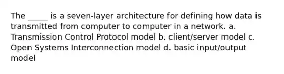 The _____ is a seven-layer architecture for defining how data is transmitted from computer to computer in a network. a. Transmission Control Protocol model b. client/server model c. Open Systems Interconnection model d. basic input/output model