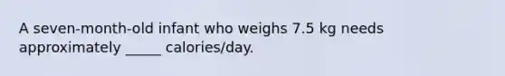 A seven-month-old infant who weighs 7.5 kg needs approximately _____ calories/day.