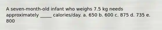 A seven-month-old infant who weighs 7.5 kg needs approximately _____ calories/day. a. 650 b. 600 c. 875 d. 735 e. 800