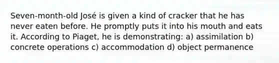 Seven-month-old José is given a kind of cracker that he has never eaten before. He promptly puts it into his mouth and eats it. According to Piaget, he is demonstrating: a) assimilation b) concrete operations c) accommodation d) object permanence