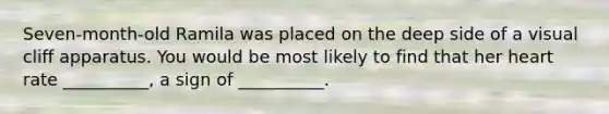 Seven-month-old Ramila was placed on the deep side of a visual cliff apparatus. You would be most likely to find that her heart rate __________, a sign of __________.