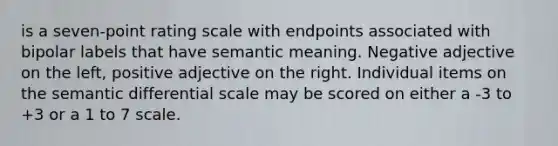 is a seven-point rating scale with endpoints associated with bipolar labels that have semantic meaning. Negative adjective on the left, positive adjective on the right. Individual items on the semantic differential scale may be scored on either a -3 to +3 or a 1 to 7 scale.