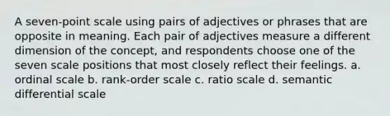 A seven-point scale using pairs of adjectives or phrases that are opposite in meaning. Each pair of adjectives measure a different dimension of the concept, and respondents choose one of the seven scale positions that most closely reflect their feelings. a. ordinal scale b. rank-order scale c. ratio scale d. semantic differential scale