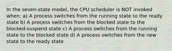 In the seven-state model, the CPU scheduler is NOT invoked when: a) A process switches from the running state to the ready state b) A process switches from the blocked state to the blocked-suspend state c) A process switches from the running state to the blocked state d) A process switches from the new state to the ready state