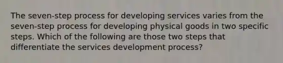 The seven-step process for developing services varies from the seven-step process for developing physical goods in two specific steps. Which of the following are those two steps that differentiate the services development process?