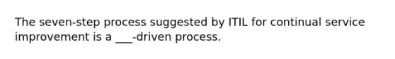 The seven-step process suggested by ITIL for continual service improvement is a ___-driven process.