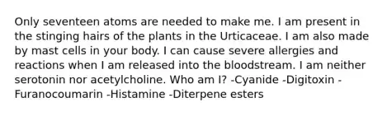 Only seventeen atoms are needed to make me. I am present in the stinging hairs of the plants in the Urticaceae. I am also made by mast cells in your body. I can cause severe allergies and reactions when I am released into the bloodstream. I am neither serotonin nor acetylcholine. Who am I? -Cyanide -Digitoxin -Furanocoumarin -Histamine -Diterpene esters