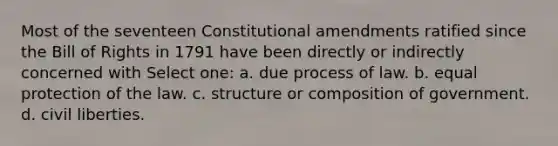 Most of the seventeen Constitutional amendments ratified since the Bill of Rights in 1791 have been directly or indirectly concerned with Select one: a. due process of law. b. equal protection of the law. c. structure or composition of government. d. civil liberties.