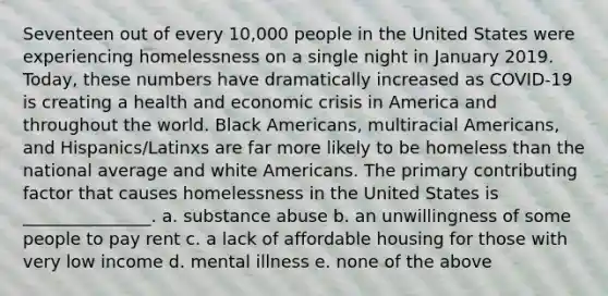 Seventeen out of every 10,000 people in the United States were experiencing homelessness on a single night in January 2019. Today, these numbers have dramatically increased as COVID-19 is creating a health and economic crisis in America and throughout the world. Black Americans, multiracial Americans, and Hispanics/Latinxs are far more likely to be homeless than the national average and white Americans. The primary contributing factor that causes homelessness in the United States is _______________. a. substance abuse b. an unwillingness of some people to pay rent c. a lack of affordable housing for those with very low income d. mental illness e. none of the above