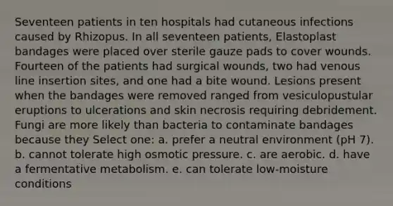 Seventeen patients in ten hospitals had cutaneous infections caused by Rhizopus. In all seventeen patients, Elastoplast bandages were placed over sterile gauze pads to cover wounds. Fourteen of the patients had surgical wounds, two had venous line insertion sites, and one had a bite wound. Lesions present when the bandages were removed ranged from vesiculopustular eruptions to ulcerations and skin necrosis requiring debridement. Fungi are more likely than bacteria to contaminate bandages because they Select one: a. prefer a neutral environment (pH 7). b. cannot tolerate high osmotic pressure. c. are aerobic. d. have a fermentative metabolism. e. can tolerate low-moisture conditions