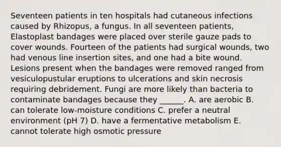 Seventeen patients in ten hospitals had cutaneous infections caused by Rhizopus, a fungus. In all seventeen patients, Elastoplast bandages were placed over sterile gauze pads to cover wounds. Fourteen of the patients had surgical wounds, two had venous line insertion sites, and one had a bite wound. Lesions present when the bandages were removed ranged from vesiculopustular eruptions to ulcerations and skin necrosis requiring debridement. Fungi are more likely than bacteria to contaminate bandages because they ______. A. are aerobic B. can tolerate low-moisture conditions C. prefer a neutral environment (pH 7) D. have a fermentative metabolism E. cannot tolerate high osmotic pressure