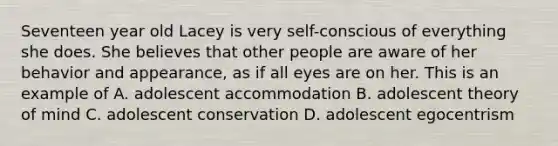 Seventeen year old Lacey is very self-conscious of everything she does. She believes that other people are aware of her behavior and appearance, as if all eyes are on her. This is an example of A. adolescent accommodation B. adolescent theory of mind C. adolescent conservation D. adolescent egocentrism