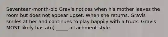 Seventeen-month-old Gravis notices when his mother leaves the room but does not appear upset. When she returns, Gravis smiles at her and continues to play happily with a truck. Gravis MOST likely has a(n) _____ attachment style.