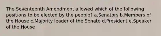 The Seventeenth Amendment allowed which of the following positions to be elected by the people? a.Senators b.Members of the House c.Majority leader of the Senate d.President e.Speaker of the House