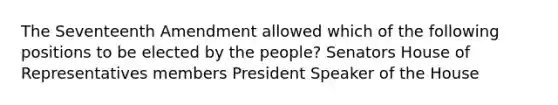 The Seventeenth Amendment allowed which of the following positions to be elected by the people? Senators House of Representatives members President Speaker of the House