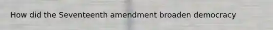 How did the Seventeenth amendment broaden democracy