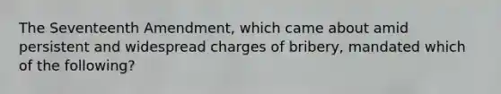 The Seventeenth Amendment, which came about amid persistent and widespread charges of bribery, mandated which of the following?