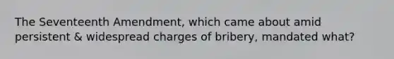 The Seventeenth Amendment, which came about amid persistent & widespread charges of bribery, mandated what?