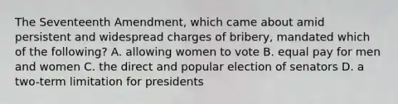 The Seventeenth Amendment, which came about amid persistent and widespread charges of bribery, mandated which of the following? A. allowing women to vote B. equal pay for men and women C. the direct and popular election of senators D. a two-term limitation for presidents