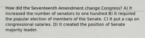 How did the Seventeenth Amendment change Congress? A) It increased the number of senators to one hundred B) It required the popular election of members of the Senate. C) It put a cap on congressional salaries. D) It created the position of Senate majority leader.