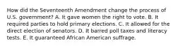 How did the Seventeenth Amendment change the process of U.S. government? A. It gave women the right to vote. B. It required parties to hold primary elections. C. It allowed for the direct election of senators. D. It barred poll taxes and literacy tests. E. It guaranteed African American suffrage.