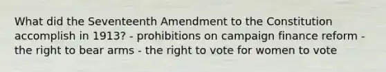 What did the Seventeenth Amendment to the Constitution accomplish in 1913? - prohibitions on campaign finance reform - the right to bear arms - <a href='https://www.questionai.com/knowledge/kr9tEqZQot-the-right-to-vote' class='anchor-knowledge'>the right to vote</a> for women to vote