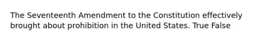 The Seventeenth Amendment to the Constitution effectively brought about prohibition in the United States. True False