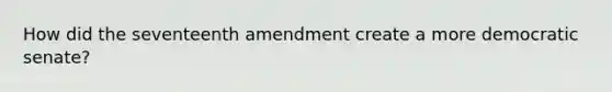 How did the seventeenth amendment create a more democratic senate?