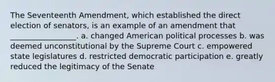 The Seventeenth Amendment, which established the direct election of senators, is an example of an amendment that _________________. a. changed American political processes b. was deemed unconstitutional by the Supreme Court c. empowered state legislatures d. restricted democratic participation e. greatly reduced the legitimacy of the Senate