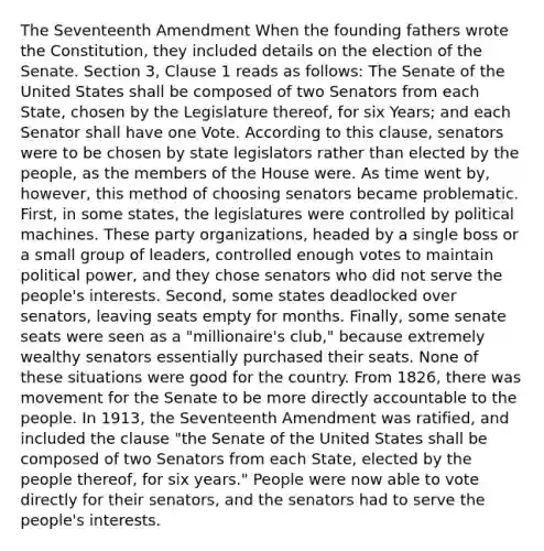 The Seventeenth Amendment When the founding fathers wrote the Constitution, they included details on the election of the Senate. Section 3, Clause 1 reads as follows: The Senate of the United States shall be composed of two Senators from each State, chosen by the Legislature thereof, for six Years; and each Senator shall have one Vote. According to this clause, senators were to be chosen by state legislators rather than elected by the people, as the members of the House were. As time went by, however, this method of choosing senators became problematic. First, in some states, the legislatures were controlled by political machines. These party organizations, headed by a single boss or a small group of leaders, controlled enough votes to maintain political power, and they chose senators who did not serve the people's interests. Second, some states deadlocked over senators, leaving seats empty for months. Finally, some senate seats were seen as a "millionaire's club," because extremely wealthy senators essentially purchased their seats. None of these situations were good for the country. From 1826, there was movement for the Senate to be more directly accountable to the people. In 1913, the Seventeenth Amendment was ratified, and included the clause "the Senate of the United States shall be composed of two Senators from each State, elected by the people thereof, for six years." People were now able to vote directly for their senators, and the senators had to serve the people's interests.