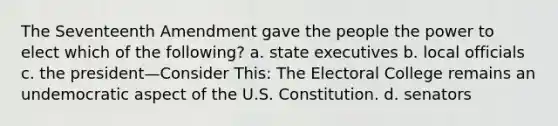 The Seventeenth Amendment gave the people the power to elect which of the following? a. state executives b. local officials c. the president—Consider This: The Electoral College remains an undemocratic aspect of the U.S. Constitution. d. senators