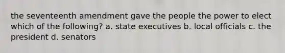 the seventeenth amendment gave the people the power to elect which of the following? a. state executives b. local officials c. the president d. senators