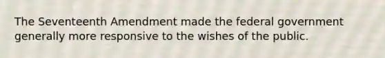 The Seventeenth Amendment made the federal government generally more responsive to the wishes of the public.