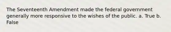 The Seventeenth Amendment made the federal government generally more responsive to the wishes of the public. a. True b. False