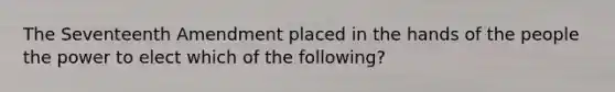 The Seventeenth Amendment placed in the hands of the people the power to elect which of the following?