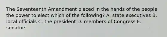 The Seventeenth Amendment placed in the hands of the people the power to elect which of the following? A. state executives B. local officials C. the president D. members of Congress E. senators