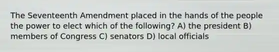 The Seventeenth Amendment placed in the hands of the people the power to elect which of the following? A) the president B) members of Congress C) senators D) local officials