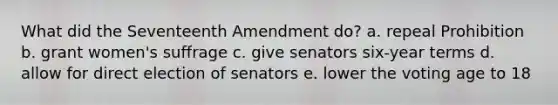 What did the Seventeenth Amendment do? a. repeal Prohibition b. grant women's suffrage c. give senators six-year terms d. allow for direct election of senators e. lower the voting age to 18