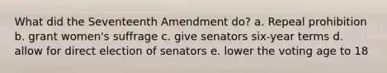 What did the Seventeenth Amendment do? a. Repeal prohibition b. grant women's suffrage c. give senators six-year terms d. allow for direct election of senators e. lower the voting age to 18