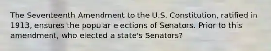 The Seventeenth Amendment to the U.S. Constitution, ratified in 1913, ensures the popular elections of Senators. Prior to this amendment, who elected a state's Senators?