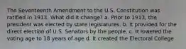 The Seventeenth Amendment to the U.S. Constitution was ratified in 1913. What did it change? a. Prior to 1913, the president was elected by state legislatures. b. It provided for the direct election of U.S. Senators by the people. c. It lowered the voting age to 18 years of age d. It created the Electoral College