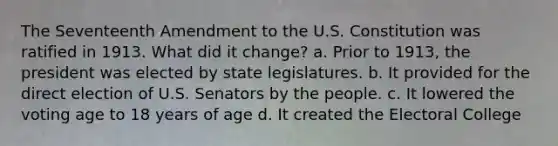 The Seventeenth Amendment to the U.S. Constitution was ratified in 1913. What did it change? a. Prior to 1913, the president was elected by state legislatures. b. It provided for the direct election of U.S. Senators by the people. c. It lowered the voting age to 18 years of age d. It created the Electoral College