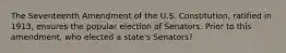 The Seventeenth Amendment of the U.S. Constitution, ratified in 1913, ensures the popular election of Senators. Prior to this amendment, who elected a state's Senators?