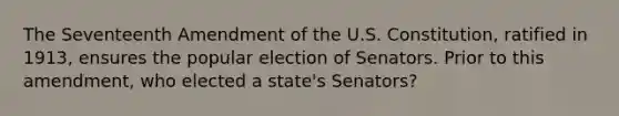 The Seventeenth Amendment of the U.S. Constitution, ratified in 1913, ensures the popular election of Senators. Prior to this amendment, who elected a state's Senators?