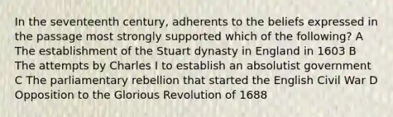 In the seventeenth century, adherents to the beliefs expressed in the passage most strongly supported which of the following? A The establishment of the Stuart dynasty in England in 1603 B The attempts by Charles I to establish an absolutist government C The parliamentary rebellion that started the English Civil War D Opposition to the Glorious Revolution of 1688