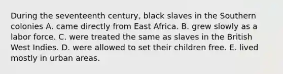 During the seventeenth century, black slaves in the Southern colonies A. came directly from East Africa. B. grew slowly as a labor force. C. were treated the same as slaves in the British West Indies. D. were allowed to set their children free. E. lived mostly in urban areas.