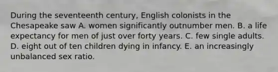 During the seventeenth century, English colonists in the Chesapeake saw A. women significantly outnumber men. B. a life expectancy for men of just over forty years. C. few single adults. D. eight out of ten children dying in infancy. E. an increasingly unbalanced sex ratio.