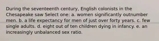 During the seventeenth century, English colonists in the Chesapeake saw Select one: a. women significantly outnumber men. b. a life expectancy for men of just over forty years. c. few single adults. d. eight out of ten children dying in infancy. e. an increasingly unbalanced sex ratio.